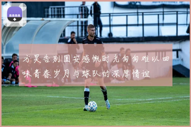 方昊告别国安感慨时光匆匆难以回味青春岁月与球队的深厚情谊