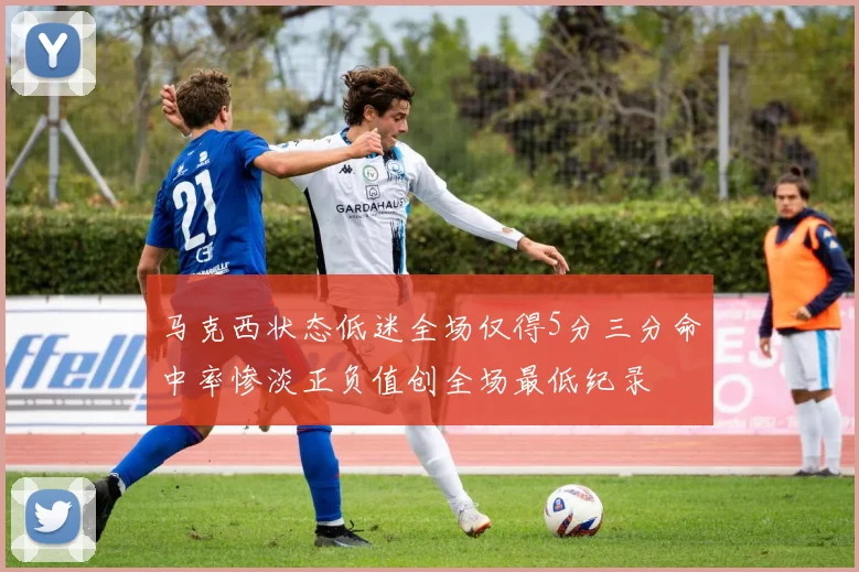 马克西状态低迷全场仅得5分三分命中率惨淡正负值创全场最低纪录