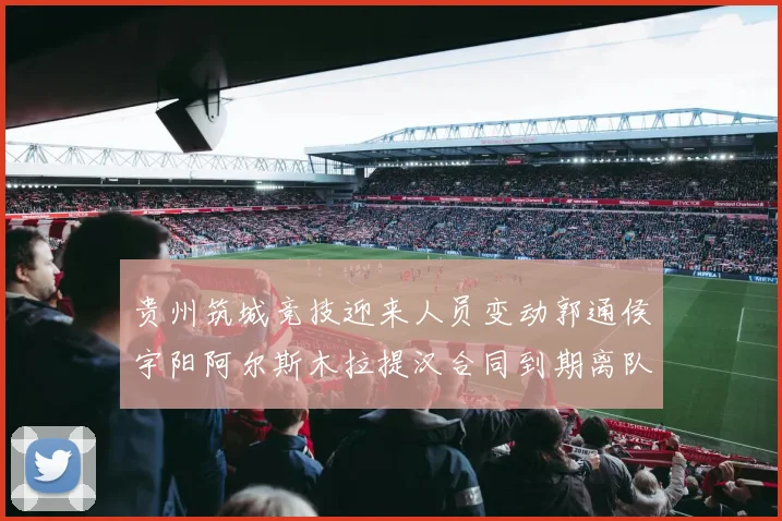 贵州筑城竞技迎来人员变动郭通侯宇阳阿尔斯木拉提汉合同到期离队