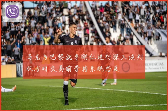 马竞与巴黎就李刚仁进行深入谈判双方对交易前景持乐观态度