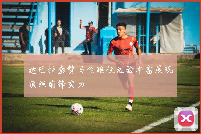迪巴拉盛赞马伦跑位经验丰富展现顶级前锋实力