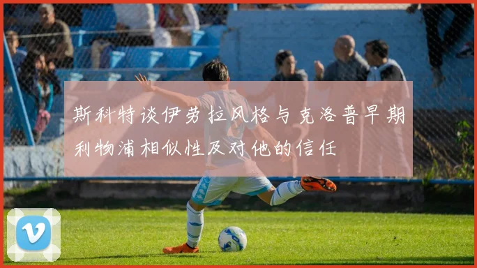 斯科特谈伊劳拉风格与克洛普早期利物浦相似性及对他的信任