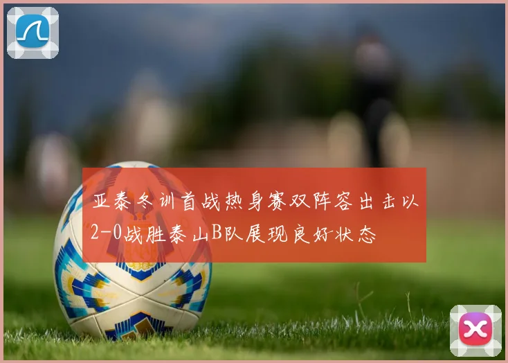 亚泰冬训首战热身赛双阵容出击以2-0战胜泰山B队展现良好状态