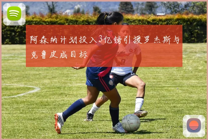 阿森纳计划投入3亿镑引援罗杰斯与克鲁皮成目标