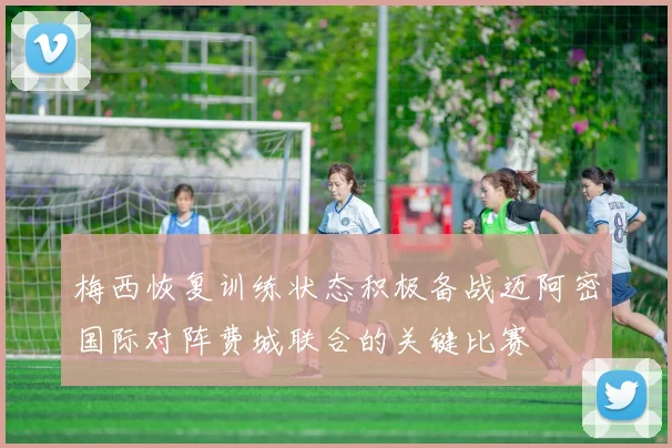 梅西恢复训练状态积极备战迈阿密国际对阵费城联合的关键比赛