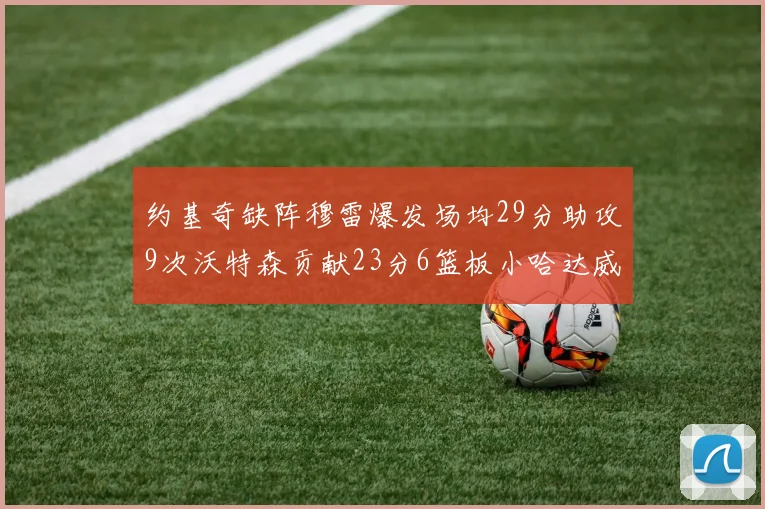 约基奇缺阵穆雷爆发场均29分助攻9次沃特森贡献23分6篮板小哈达威也有17分表现出色