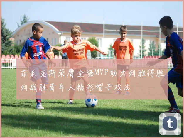 菲利克斯荣膺全场MVP助力利雅得胜利战胜青年人精彩帽子戏法