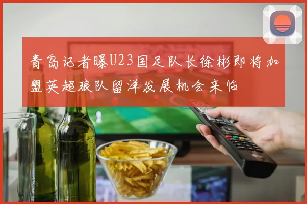 青岛记者曝U23国足队长徐彬即将加盟英超狼队留洋发展机会来临