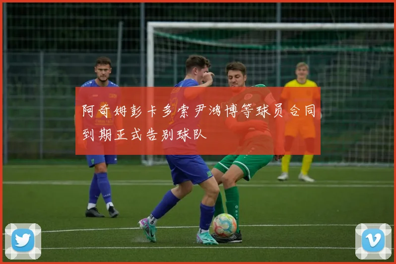 阿奇姆彭卡多索尹鸿博等球员合同到期正式告别球队