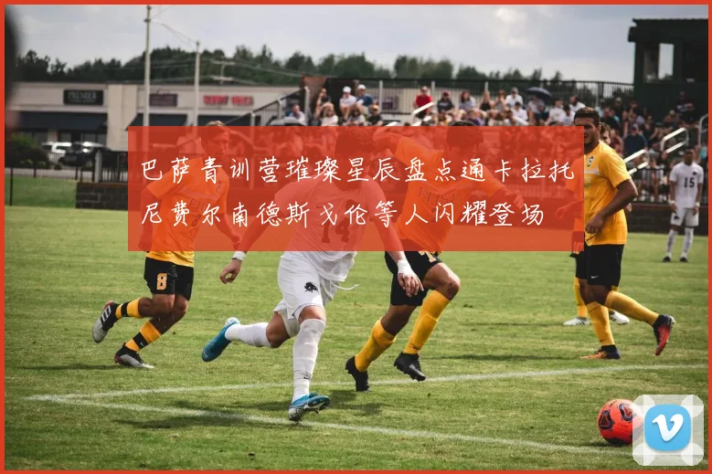 巴萨青训营璀璨星辰盘点通卡拉托尼费尔南德斯戈伦等人闪耀登场