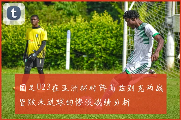 国足U23在亚洲杯对阵乌兹别克两战皆败未进球的惨淡战绩分析