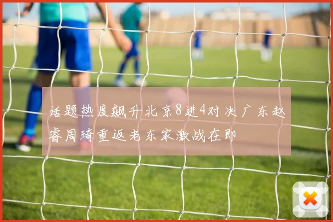 话题热度飙升北京8进4对决广东赵睿周琦重返老东家激战在即