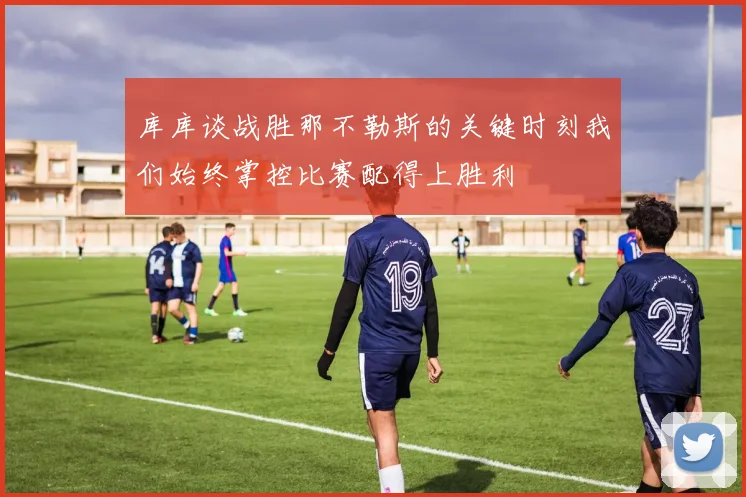 库库谈战胜那不勒斯的关键时刻我们始终掌控比赛配得上胜利