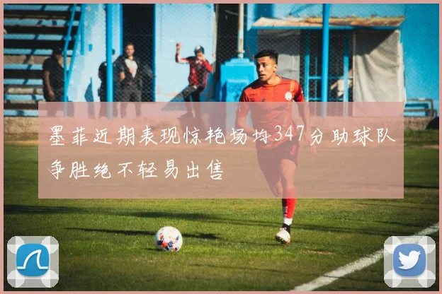 墨菲近期表现惊艳场均347分助球队争胜绝不轻易出售