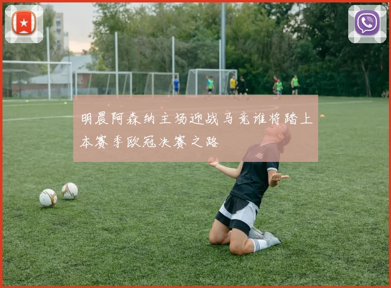 明晨阿森纳主场迎战马竞谁将踏上本赛季欧冠决赛之路